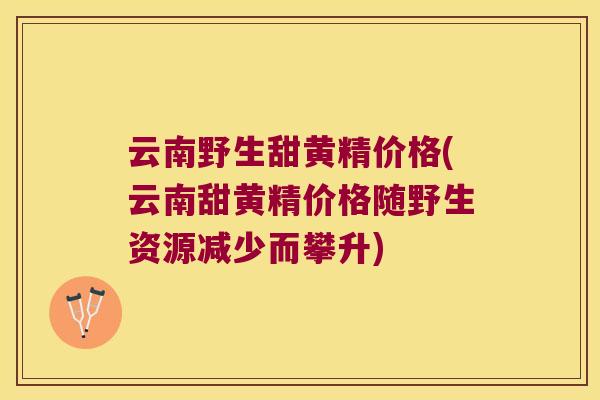 云南野生甜黄精价格(云南甜黄精价格随野生资源减少而攀升)