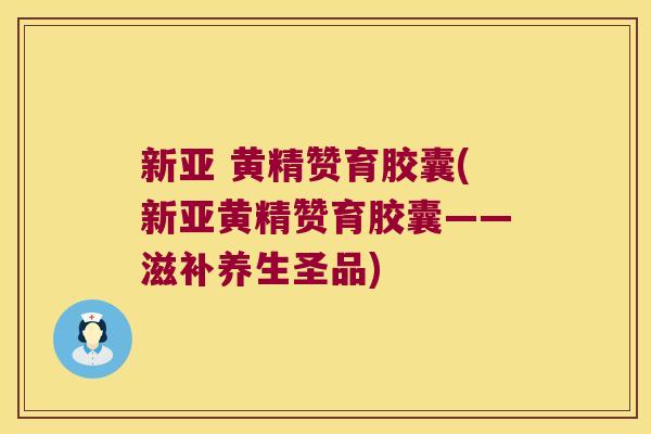 新亚 黄精赞育胶囊(新亚黄精赞育胶囊——滋补养生圣品)