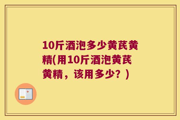 10斤酒泡多少黄芪黄精(用10斤酒泡黄芪黄精,该用多少?) 10斤酒泡多少黄芪黄精(用10斤酒泡黄芪黄精,该用多少?)