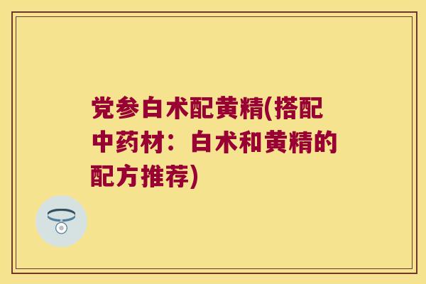 党参白术配黄精(搭配材：白术和黄精的配方推荐)