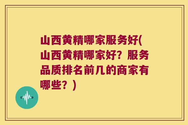 山西黄精哪家服务好(山西黄精哪家好？服务品质排名前几的商家有哪些？)