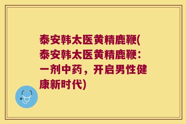 泰安韩太医黄精鹿鞭(泰安韩太医黄精鹿鞭：一剂，开启男性健康新时代)