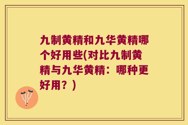 九制黄精和九华黄精哪个好用些(对比九制黄精与九华黄精：哪种更好用？)