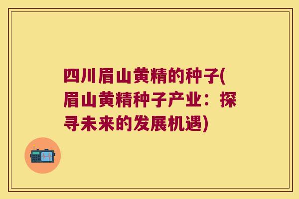 四川眉山黄精的种子(眉山黄精种子产业：探寻未来的发展机遇)