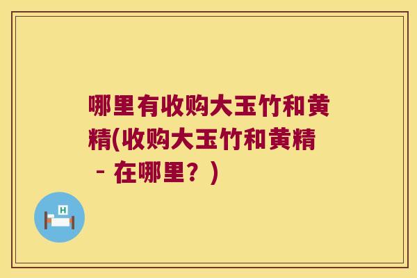 哪里有收购大玉竹和黄精(收购大玉竹和黄精 - 在哪里?) 哪里有收购大玉竹和黄精(收购大玉竹和黄精 - 在哪里?)