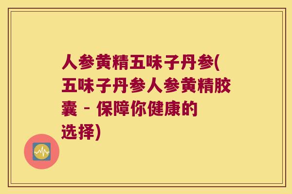 人参黄精五味子丹参(五味子丹参人参黄精胶囊 - 保障你健康的选择)