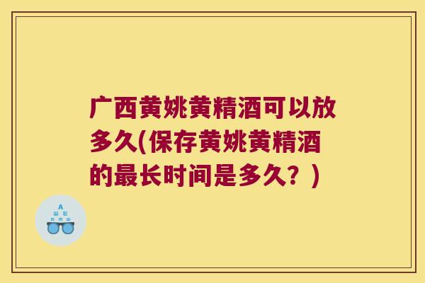 广西黄姚黄精酒可以放多久(保存黄姚黄精酒的长时间是多久？)