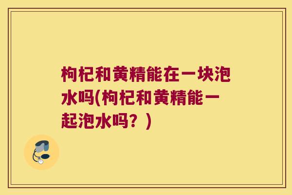 枸杞和黄精能在一块泡水吗(枸杞和黄精能一起泡水吗?) 枸杞和黄精能在一块泡水吗(枸杞和黄精能一起泡水吗?)