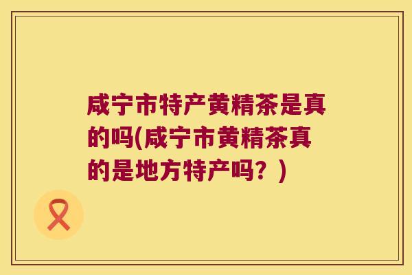 咸宁市特产黄精茶是真的吗(咸宁市黄精茶真的是地方特产吗？)