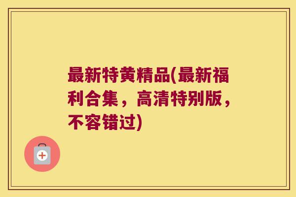 新特黄精品(新福利合集，高清特别版，不容错过)
