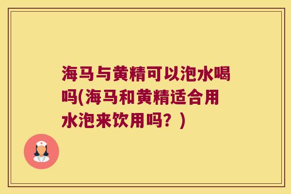 海马与黄精可以泡水喝吗(海马和黄精适合用水泡来饮用吗？)