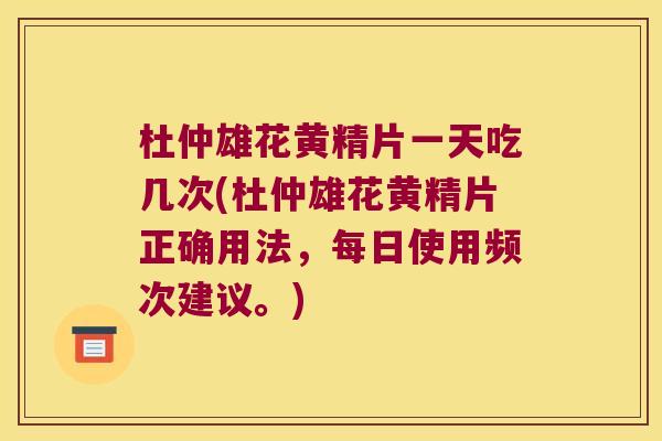 杜仲雄花黄精片一天吃几次(杜仲雄花黄精片正确用法，每日使用频次建议。)