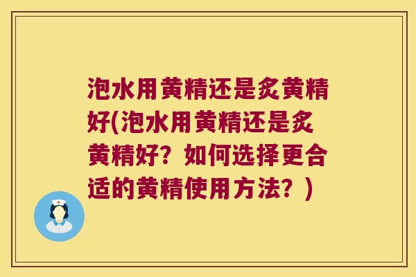 泡水用黄精还是炙黄精好(泡水用黄精还是炙黄精好？如何选择更合适的黄精使用方法？)