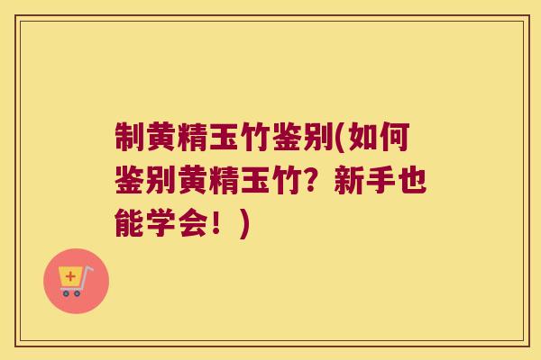 制黄精玉竹鉴别(如何鉴别黄精玉竹？新手也能学会！)