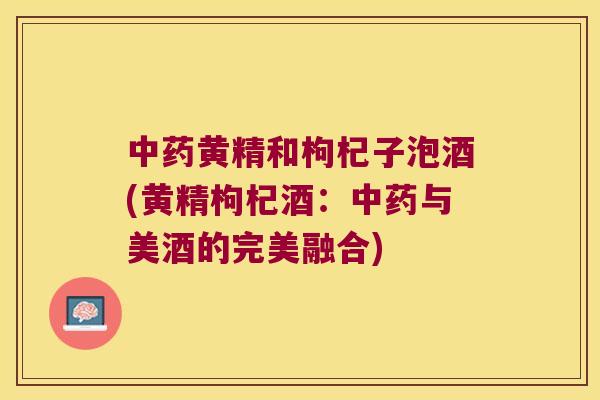 黄精和枸杞子泡酒(黄精枸杞酒：与美酒的完美融合)