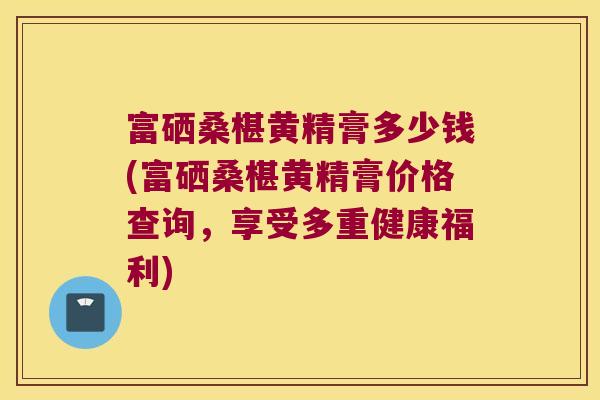 富硒桑椹黄精膏多少钱(富硒桑椹黄精膏价格查询，享受多重健康福利)