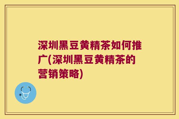 深圳黑豆黄精茶如何推广(深圳黑豆黄精茶的营销策略)