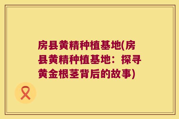 房县黄精种植基地(房县黄精种植基地:探寻黄金根茎背后的故事) 房县黄精种植基地(房县黄精种植基地:探寻黄金根茎背后的故事)