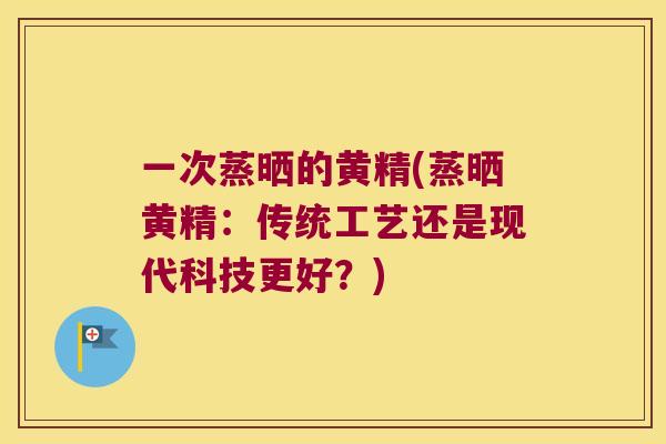 一次蒸晒的黄精(蒸晒黄精：传统工艺还是现代科技更好？)