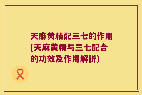 天麻黄精配三七的作用(天麻黄精与三七配合的功效及作用解析) 天麻黄精配三七的作用(天麻黄精与三七配合的功效及作用解析)
