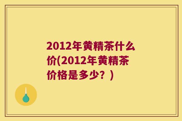 2012年黄精茶什么价(2012年黄精茶价格是多少？)