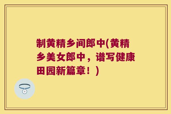 制黄精乡间郎中(黄精乡美女郎中，谱写健康田园新篇章！)