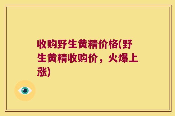 收购野生黄精价格(野生黄精收购价，火爆上涨)