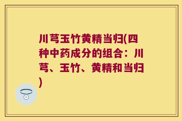 川芎玉竹黄精当归(四种成分的组合:川芎、玉竹、黄精和当归) 川芎玉竹黄精当归(四种成分的组合:川芎、玉竹、黄精和当归)