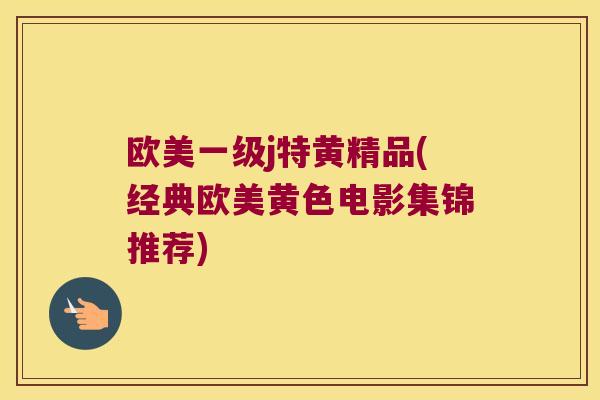 欧美一级j特黄精品(经典欧美黄色电影集锦推荐) 欧美一级j特黄精品(经典欧美黄色电影集锦推荐)