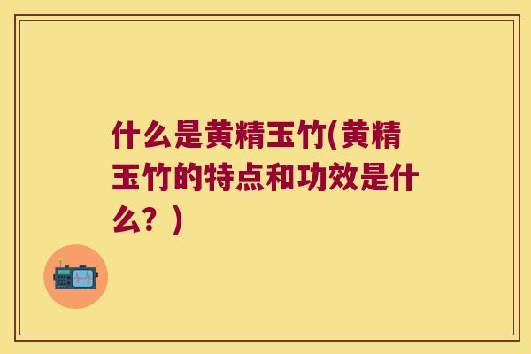 什么是黄精玉竹(黄精玉竹的特点和功效是什么？)