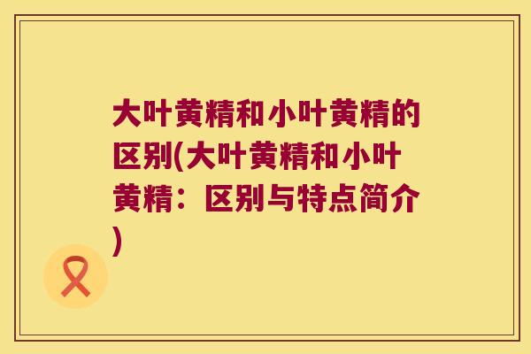 大叶黄精和小叶黄精的区别(大叶黄精和小叶黄精：区别与特点简介)