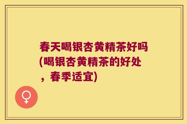 春天喝银杏黄精茶好吗(喝银杏黄精茶的好处,春季适宜) 春天喝银杏黄精茶好吗(喝银杏黄精茶的好处,春季适宜)