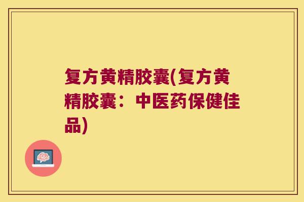 复方黄精胶囊(复方黄精胶囊：中医药保健佳品)