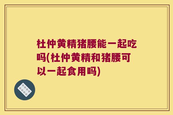 杜仲黄精猪腰能一起吃吗(杜仲黄精和猪腰可以一起食用吗) 杜仲黄精猪腰能一起吃吗(杜仲黄精和猪腰可以一起食用吗)