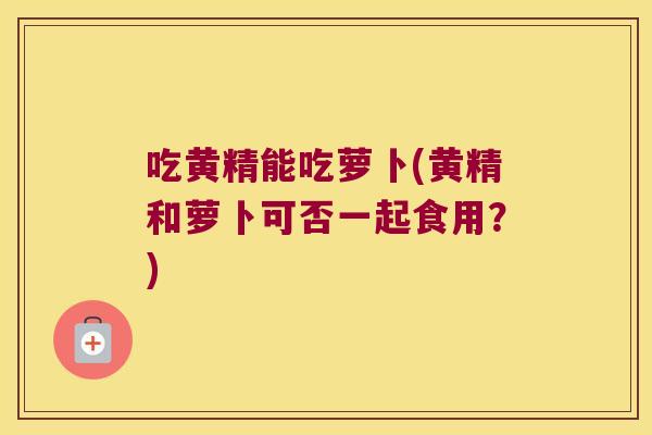 吃黄精能吃萝卜(黄精和萝卜可否一起食用？)