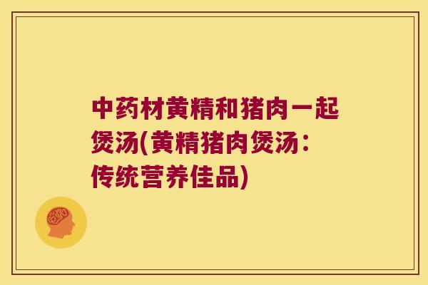 材黄精和猪肉一起煲汤(黄精猪肉煲汤:传统营养佳品) 材黄精和猪肉一起煲汤(黄精猪肉煲汤:传统营养佳品)