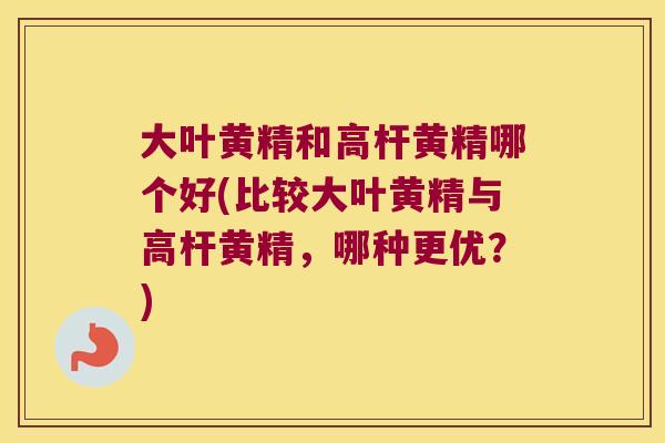 大叶黄精和高杆黄精哪个好(比较大叶黄精与高杆黄精，哪种更优？)