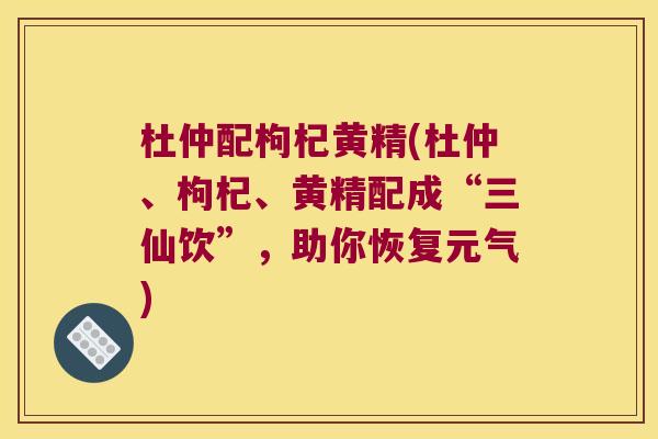 杜仲配枸杞黄精(杜仲、枸杞、黄精配成“三仙饮”，助你恢复元气)