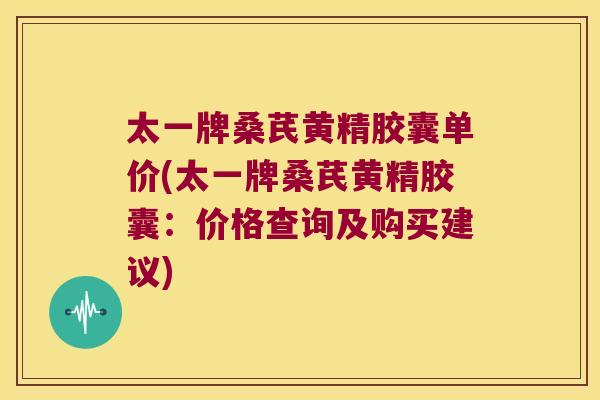 太一牌桑芪黄精胶囊单价(太一牌桑芪黄精胶囊:价格查询及购买建议) 太一牌桑芪黄精胶囊单价(太一牌桑芪黄精胶囊:价格查询及购买建议)