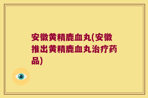 安徽黄精鹿丸(安徽推出黄精鹿丸药品)