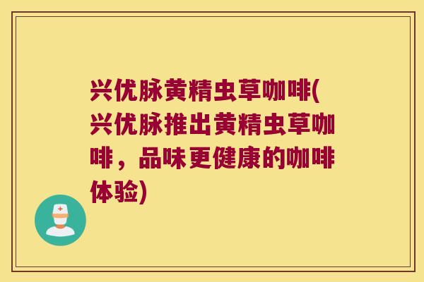 兴优脉黄精虫草咖啡(兴优脉推出黄精虫草咖啡，品味更健康的咖啡体验)