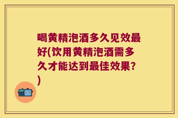 喝黄精泡酒多久见效好(饮用黄精泡酒需多久才能达到佳效果？)