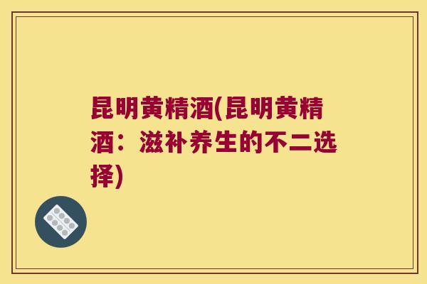 昆明黄精酒(昆明黄精酒：滋补养生的不二选择)