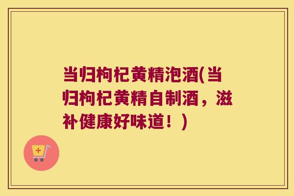 当归枸杞黄精泡酒(当归枸杞黄精自制酒，滋补健康好味道！)