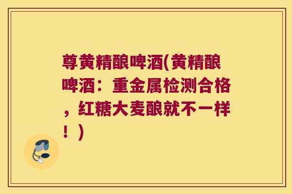 尊黄精酿啤酒(黄精酿啤酒:重金属检测合格,红糖大麦酿就不一样!) 尊黄精酿啤酒(黄精酿啤酒:重金属检测合格,红糖大麦酿就不一样!)
