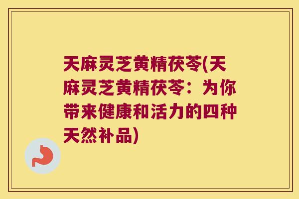 天麻灵芝黄精茯苓(天麻灵芝黄精茯苓：为你带来健康和活力的四种天然补品)