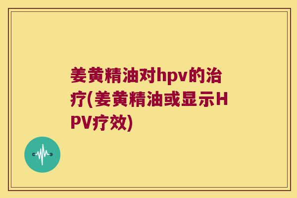 姜黄精油对hpv的(姜黄精油或显示HPV疗效)