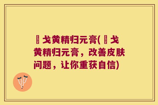 掹戈黄精归元膏(掹戈黄精归元膏,改善问题,让你重获自信) 掹戈黄精归元膏(掹戈黄精归元膏,改善问题,让你重获自信)