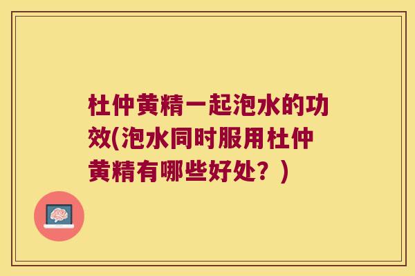杜仲黄精一起泡水的功效(泡水同时服用杜仲黄精有哪些好处？)
