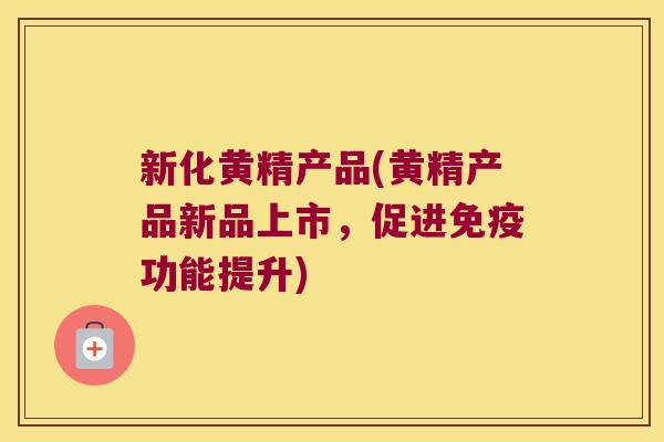 新化黄精产品(黄精产品新品上市，促进功能提升)